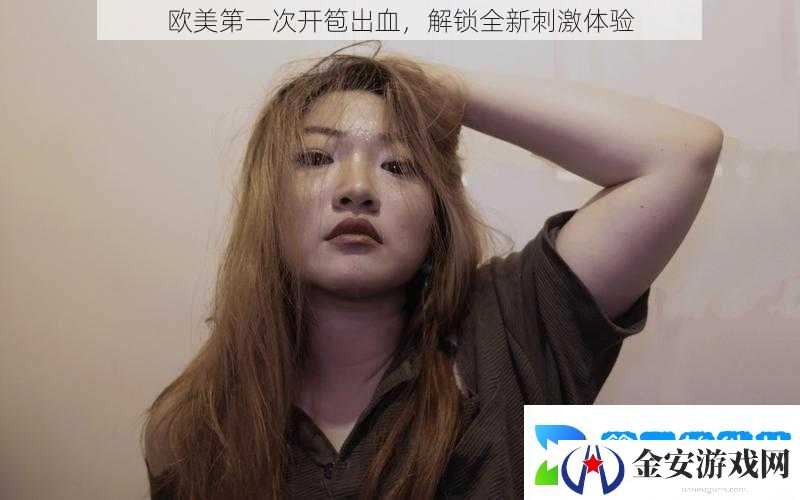 欧美第一次开笣出血解锁全新刺激体验